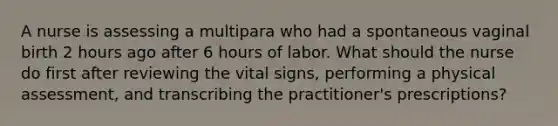 A nurse is assessing a multipara who had a spontaneous vaginal birth 2 hours ago after 6 hours of labor. What should the nurse do first after reviewing the vital signs, performing a physical assessment, and transcribing the practitioner's prescriptions?