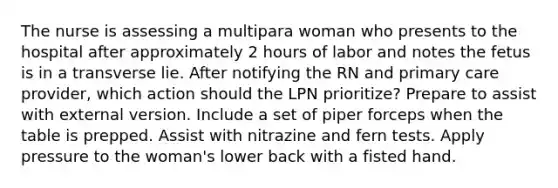 The nurse is assessing a multipara woman who presents to the hospital after approximately 2 hours of labor and notes the fetus is in a transverse lie. After notifying the RN and primary care provider, which action should the LPN prioritize? Prepare to assist with external version. Include a set of piper forceps when the table is prepped. Assist with nitrazine and fern tests. Apply pressure to the woman's lower back with a fisted hand.