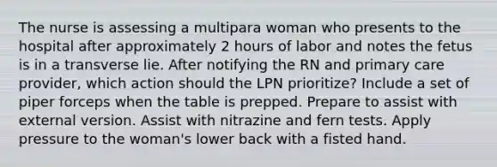 The nurse is assessing a multipara woman who presents to the hospital after approximately 2 hours of labor and notes the fetus is in a transverse lie. After notifying the RN and primary care provider, which action should the LPN prioritize? Include a set of piper forceps when the table is prepped. Prepare to assist with external version. Assist with nitrazine and fern tests. Apply pressure to the woman's lower back with a fisted hand.