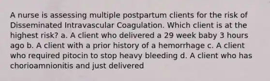 A nurse is assessing multiple postpartum clients for the risk of Disseminated Intravascular Coagulation. Which client is at the highest risk? a. A client who delivered a 29 week baby 3 hours ago b. A client with a prior history of a hemorrhage c. A client who required pitocin to stop heavy bleeding d. A client who has chorioamnionitis and just delivered