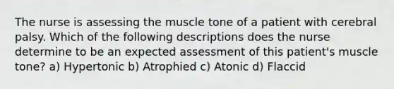 The nurse is assessing the muscle tone of a patient with cerebral palsy. Which of the following descriptions does the nurse determine to be an expected assessment of this patient's muscle tone? a) Hypertonic b) Atrophied c) Atonic d) Flaccid