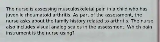 The nurse is assessing musculoskeletal pain in a child who has juvenile rheumatoid arthritis. As part of the assessment, the nurse asks about the family history related to arthritis. The nurse also includes visual analog scales in the assessment. Which pain instrument is the nurse using?