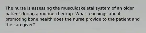 The nurse is assessing the musculoskeletal system of an older patient during a routine checkup. What teachings about promoting bone health does the nurse provide to the patient and the caregiver?