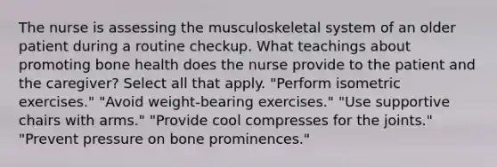 The nurse is assessing the musculoskeletal system of an older patient during a routine checkup. What teachings about promoting bone health does the nurse provide to the patient and the caregiver? Select all that apply. "Perform isometric exercises." "Avoid weight-bearing exercises." "Use supportive chairs with arms." "Provide cool compresses for the joints." "Prevent pressure on bone prominences."