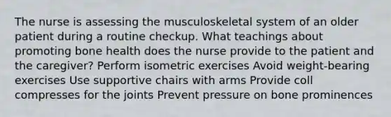 The nurse is assessing the musculoskeletal system of an older patient during a routine checkup. What teachings about promoting bone health does the nurse provide to the patient and the caregiver? Perform isometric exercises Avoid weight-bearing exercises Use supportive chairs with arms Provide coll compresses for the joints Prevent pressure on bone prominences