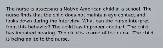 The nurse is assessing a Native American child in a school. The nurse finds that the child does not maintain eye contact and looks down during the interview. What can the nurse interpret from this behavior? The child has improper conduct. The child has impaired hearing. The child is scared of the nurse. The child is being polite to the nurse.