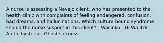 A nurse is assessing a Navajo client, who has presented to the health clinic with complaints of feeling endangered, confusion, bad dreams, and hallucinations. Which culture-bound syndrome should the nurse suspect in this client? - Wacinko - Hi-Wa itck - Arctic hysteria - Ghost sickness