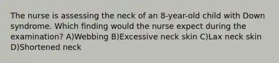 The nurse is assessing the neck of an 8-year-old child with Down syndrome. Which finding would the nurse expect during the examination? A)Webbing B)Excessive neck skin C)Lax neck skin D)Shortened neck