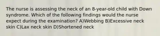 The nurse is assessing the neck of an 8-year-old child with Down syndrome. Which of the following findings would the nurse expect during the examination? A)Webbing B)Excessive neck skin C)Lax neck skin D)Shortened neck