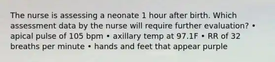 The nurse is assessing a neonate 1 hour after birth. Which assessment data by the nurse will require further evaluation? • apical pulse of 105 bpm • axillary temp at 97.1F • RR of 32 breaths per minute • hands and feet that appear purple