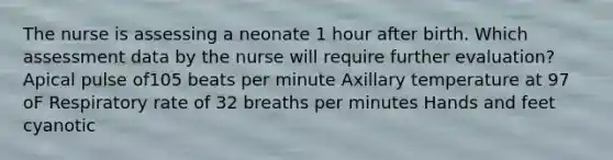 The nurse is assessing a neonate 1 hour after birth. Which assessment data by the nurse will require further evaluation? Apical pulse of105 beats per minute Axillary temperature at 97 oF Respiratory rate of 32 breaths per minutes Hands and feet cyanotic