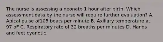 The nurse is assessing a neonate 1 hour after birth. Which assessment data by the nurse will require further evaluation? A. Apical pulse of105 beats per minute B. Axillary temperature at 97 oF C. Respiratory rate of 32 breaths per minutes D. Hands and feet cyanotic