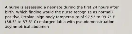 A nurse is assessing a neonate during the first 24 hours after birth. Which finding would the nurse recognize as normal? positive Ortolani sign body temperature of 97.9° to 99.7° F (36.5° to 37.5° C) enlarged labia with pseudomenstruation asymmetrical abdomen