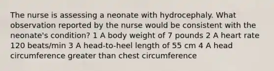 The nurse is assessing a neonate with hydrocephaly. What observation reported by the nurse would be consistent with the neonate's condition? 1 A body weight of 7 pounds 2 A heart rate 120 beats/min 3 A head-to-heel length of 55 cm 4 A head circumference greater than chest circumference