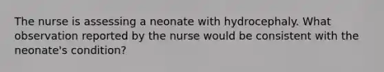 The nurse is assessing a neonate with hydrocephaly. What observation reported by the nurse would be consistent with the neonate's condition?