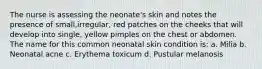 The nurse is assessing the neonate's skin and notes the presence of small,irregular, red patches on the cheeks that will develop into single, yellow pimples on the chest or abdomen. The name for this common neonatal skin condition is: a. Milia b. Neonatal acne c. Erythema toxicum d. Pustular melanosis