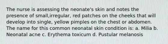 The nurse is assessing the neonate's skin and notes the presence of small,irregular, red patches on the cheeks that will develop into single, yellow pimples on the chest or abdomen. The name for this common neonatal skin condition is: a. Milia b. Neonatal acne c. Erythema toxicum d. Pustular melanosis