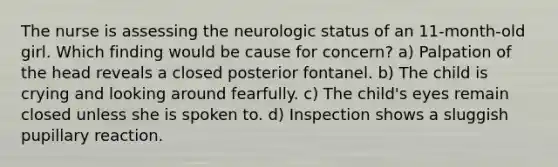 The nurse is assessing the neurologic status of an 11-month-old girl. Which finding would be cause for concern? a) Palpation of the head reveals a closed posterior fontanel. b) The child is crying and looking around fearfully. c) The child's eyes remain closed unless she is spoken to. d) Inspection shows a sluggish pupillary reaction.