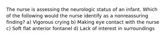 The nurse is assessing the neurologic status of an infant. Which of the following would the nurse identify as a nonreassuring finding? a) Vigorous crying b) Making eye contact with the nurse c) Soft flat anterior fontanel d) Lack of interest in surroundings