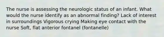 The nurse is assessing the neurologic status of an infant. What would the nurse identify as an abnormal finding? Lack of interest in surroundings Vigorous crying Making eye contact with the nurse Soft, flat anterior fontanel (fontanelle)