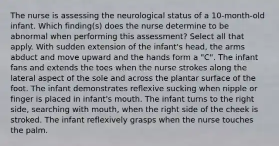 The nurse is assessing the neurological status of a 10-month-old infant. Which finding(s) does the nurse determine to be abnormal when performing this assessment? Select all that apply. With sudden extension of the infant's head, the arms abduct and move upward and the hands form a "C". The infant fans and extends the toes when the nurse strokes along the lateral aspect of the sole and across the plantar surface of the foot. The infant demonstrates reflexive sucking when nipple or finger is placed in infant's mouth. The infant turns to the right side, searching with mouth, when the right side of the cheek is stroked. The infant reflexively grasps when the nurse touches the palm.