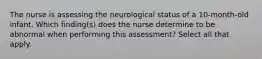 The nurse is assessing the neurological status of a 10-month-old infant. Which finding(s) does the nurse determine to be abnormal when performing this assessment? Select all that apply.