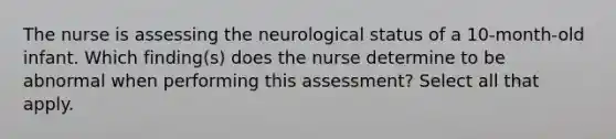 The nurse is assessing the neurological status of a 10-month-old infant. Which finding(s) does the nurse determine to be abnormal when performing this assessment? Select all that apply.