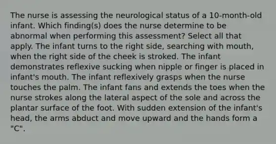 The nurse is assessing the neurological status of a 10-month-old infant. Which finding(s) does the nurse determine to be abnormal when performing this assessment? Select all that apply. The infant turns to the right side, searching with mouth, when the right side of the cheek is stroked. The infant demonstrates reflexive sucking when nipple or finger is placed in infant's mouth. The infant reflexively grasps when the nurse touches the palm. The infant fans and extends the toes when the nurse strokes along the lateral aspect of the sole and across the plantar surface of the foot. With sudden extension of the infant's head, the arms abduct and move upward and the hands form a "C".