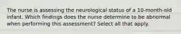 The nurse is assessing the neurological status of a 10-month-old infant. Which findings does the nurse determine to be abnormal when performing this assessment? Select all that apply.