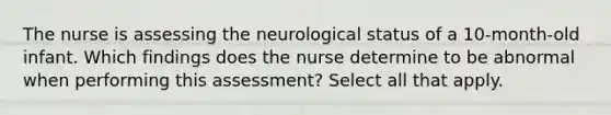 The nurse is assessing the neurological status of a 10-month-old infant. Which findings does the nurse determine to be abnormal when performing this assessment? Select all that apply.