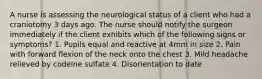 A nurse is assessing the neurological status of a client who had a craniotomy 3 days ago. The nurse should notify the surgeon immediately if the client exhibits which of the following signs or symptoms? 1. Pupils equal and reactive at 4mm in size 2. Pain with forward flexion of the neck onto the chest 3. Mild headache relieved by codeine sulfate 4. Disorientation to date