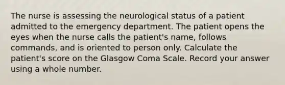 The nurse is assessing the neurological status of a patient admitted to the emergency department. The patient opens the eyes when the nurse calls the patient's name, follows commands, and is oriented to person only. Calculate the patient's score on the Glasgow Coma Scale. Record your answer using a whole number.