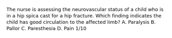 The nurse is assessing the neurovascular status of a child who is in a hip spica cast for a hip fracture. Which finding indicates the child has good circulation to the affected​ limb? A. Paralysis B. Pallor C. Paresthesia D. Pain​ 1/10