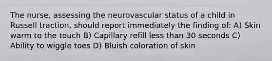 The nurse, assessing the neurovascular status of a child in Russell traction, should report immediately the finding of: A) Skin warm to the touch B) Capillary refill less than 30 seconds C) Ability to wiggle toes D) Bluish coloration of skin