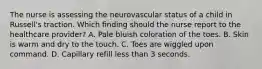 The nurse is assessing the neurovascular status of a child in Russell's traction. Which finding should the nurse report to the healthcare provider? A. Pale bluish coloration of the toes. B. Skin is warm and dry to the touch. C. Toes are wiggled upon command. D. Capillary refill less than 3 seconds.