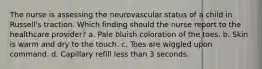 The nurse is assessing the neurovascular status of a child in Russell's traction. Which finding should the nurse report to the healthcare provider? a. Pale bluish coloration of the toes. b. Skin is warm and dry to the touch. c. Toes are wiggled upon command. d. Capillary refill less than 3 seconds.