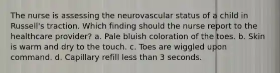 The nurse is assessing the neurovascular status of a child in Russell's traction. Which finding should the nurse report to the healthcare provider? a. Pale bluish coloration of the toes. b. Skin is warm and dry to the touch. c. Toes are wiggled upon command. d. Capillary refill less than 3 seconds.