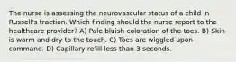 The nurse is assessing the neurovascular status of a child in Russell's traction. Which finding should the nurse report to the healthcare provider? A) Pale bluish coloration of the toes. B) Skin is warm and dry to the touch. C) Toes are wiggled upon command. D) Capillary refill less than 3 seconds.