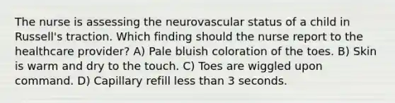 The nurse is assessing the neurovascular status of a child in Russell's traction. Which finding should the nurse report to the healthcare provider? A) Pale bluish coloration of the toes. B) Skin is warm and dry to the touch. C) Toes are wiggled upon command. D) Capillary refill less than 3 seconds.