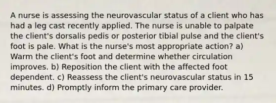 A nurse is assessing the neurovascular status of a client who has had a leg cast recently applied. The nurse is unable to palpate the client's dorsalis pedis or posterior tibial pulse and the client's foot is pale. What is the nurse's most appropriate action? a) Warm the client's foot and determine whether circulation improves. b) Reposition the client with the affected foot dependent. c) Reassess the client's neurovascular status in 15 minutes. d) Promptly inform the primary care provider.