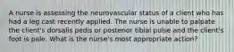 A nurse is assessing the neurovascular status of a client who has had a leg cast recently applied. The nurse is unable to palpate the client's dorsalis pedis or posterior tibial pulse and the client's foot is pale. What is the nurse's most appropriate action?