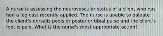 A nurse is assessing the neurovascular status of a client who has had a leg cast recently applied. The nurse is unable to palpate the client's dorsalis pedis or posterior tibial pulse and the client's foot is pale. What is the nurse's most appropriate action?