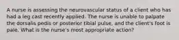 A nurse is assessing the neurovascular status of a client who has had a leg cast recently applied. The nurse is unable to palpate the dorsalis pedis or posterior tibial pulse, and the client's foot is pale. What is the nurse's most appropriate action?