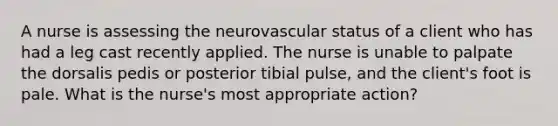 A nurse is assessing the neurovascular status of a client who has had a leg cast recently applied. The nurse is unable to palpate the dorsalis pedis or posterior tibial pulse, and the client's foot is pale. What is the nurse's most appropriate action?