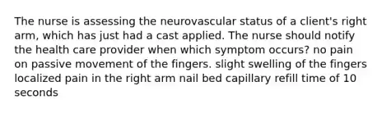 The nurse is assessing the neurovascular status of a client's right arm, which has just had a cast applied. The nurse should notify the health care provider when which symptom occurs? no pain on passive movement of the fingers. slight swelling of the fingers localized pain in the right arm nail bed capillary refill time of 10 seconds