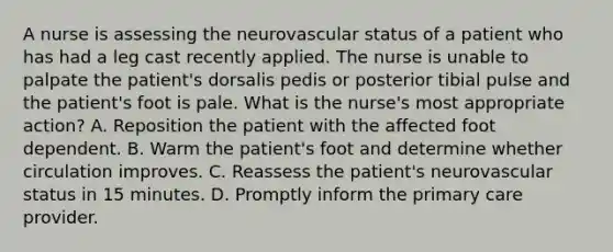 A nurse is assessing the neurovascular status of a patient who has had a leg cast recently applied. The nurse is unable to palpate the patient's dorsalis pedis or posterior tibial pulse and the patient's foot is pale. What is the nurse's most appropriate action? A. Reposition the patient with the affected foot dependent. B. Warm the patient's foot and determine whether circulation improves. C. Reassess the patient's neurovascular status in 15 minutes. D. Promptly inform the primary care provider.