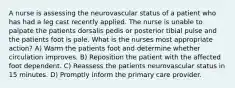 A nurse is assessing the neurovascular status of a patient who has had a leg cast recently applied. The nurse is unable to palpate the patients dorsalis pedis or posterior tibial pulse and the patients foot is pale. What is the nurses most appropriate action? A) Warm the patients foot and determine whether circulation improves. B) Reposition the patient with the affected foot dependent. C) Reassess the patients neurovascular status in 15 minutes. D) Promptly inform the primary care provider.