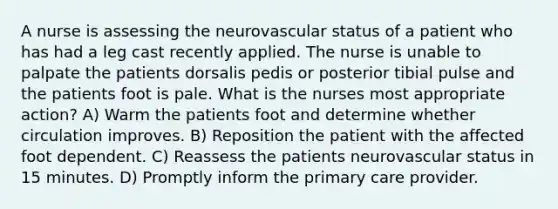 A nurse is assessing the neurovascular status of a patient who has had a leg cast recently applied. The nurse is unable to palpate the patients dorsalis pedis or posterior tibial pulse and the patients foot is pale. What is the nurses most appropriate action? A) Warm the patients foot and determine whether circulation improves. B) Reposition the patient with the affected foot dependent. C) Reassess the patients neurovascular status in 15 minutes. D) Promptly inform the primary care provider.