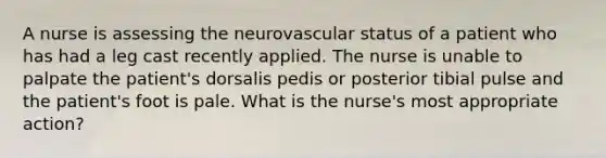 A nurse is assessing the neurovascular status of a patient who has had a leg cast recently applied. The nurse is unable to palpate the patient's dorsalis pedis or posterior tibial pulse and the patient's foot is pale. What is the nurse's most appropriate action?