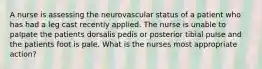 A nurse is assessing the neurovascular status of a patient who has had a leg cast recently applied. The nurse is unable to palpate the patients dorsalis pedis or posterior tibial pulse and the patients foot is pale. What is the nurses most appropriate action?